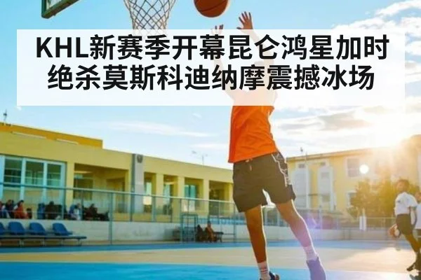 KHL新赛季开幕昆仑鸿星加时绝杀莫斯科迪纳摩震撼冰场